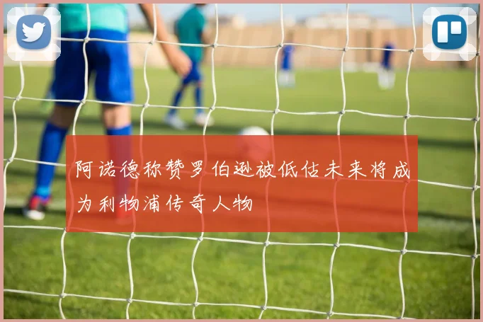 阿诺德称赞罗伯逊被低估未来将成为利物浦传奇人物