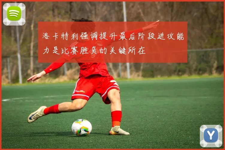 洛卡特利强调提升最后阶段进攻能力是比赛胜负的关键所在