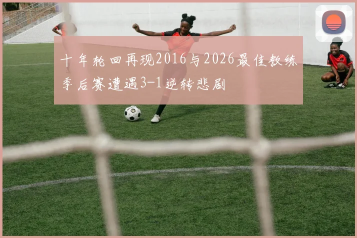 十年轮回再现2016与2026最佳教练季后赛遭遇3-1逆转悲剧