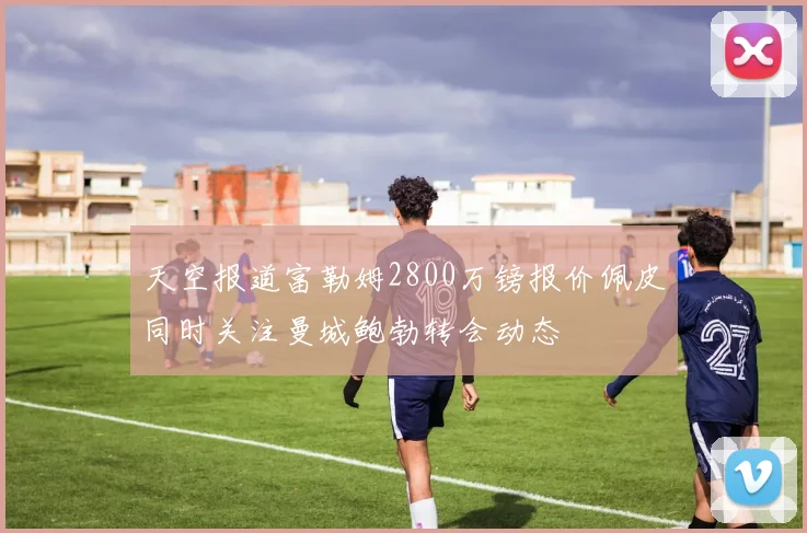 天空报道富勒姆2800万镑报价佩皮同时关注曼城鲍勃转会动态