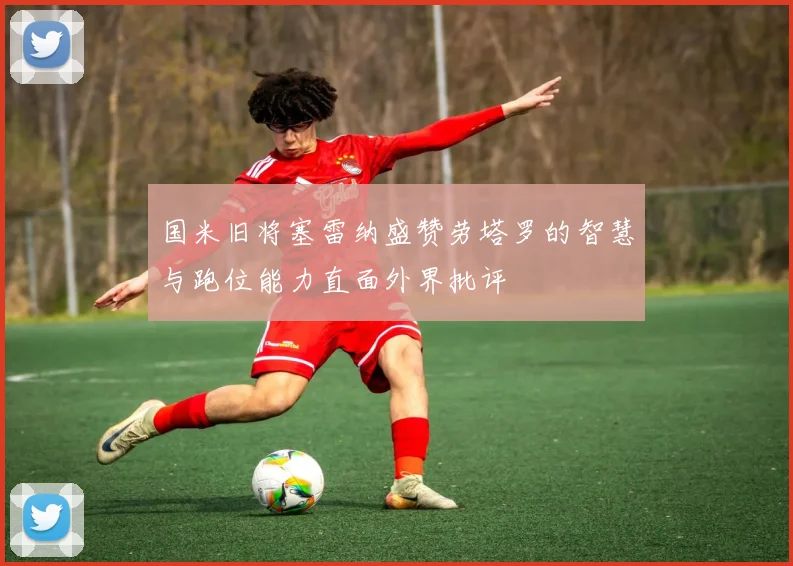 国米旧将塞雷纳盛赞劳塔罗的智慧与跑位能力直面外界批评