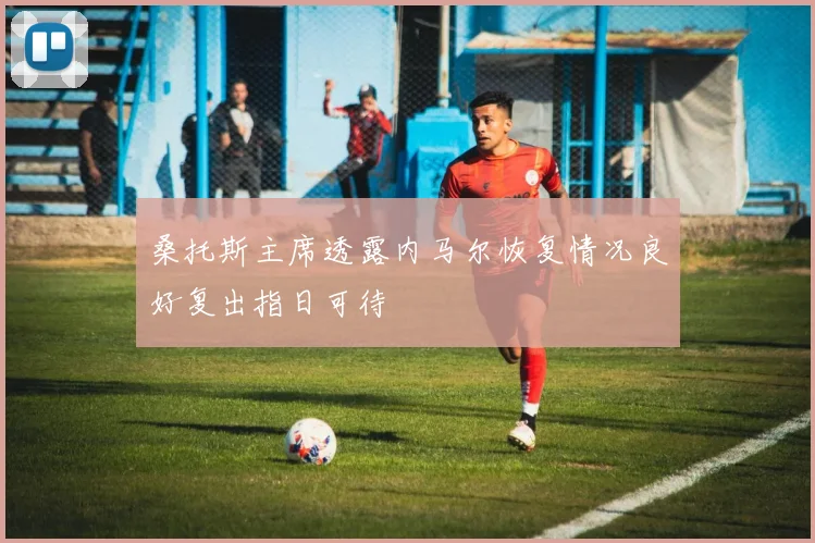 桑托斯主席透露内马尔恢复情况良好复出指日可待