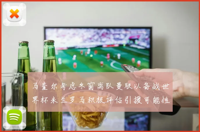 马奎尔考虑冬窗离队曼联以备战世界杯米兰罗马积极评估引援可能性