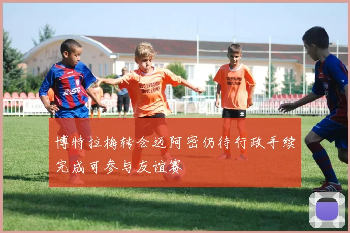 博特拉梅转会迈阿密仍待行政手续完成可参与友谊赛