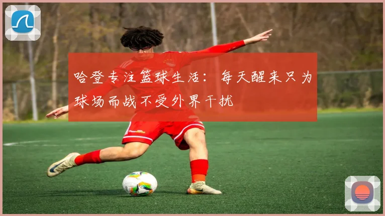 哈登专注篮球生活：每天醒来只为球场而战不受外界干扰