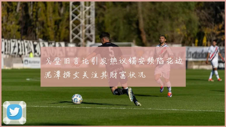 戈登旧言论引发热议锡安频陷花边泥潭捞女关注其财富状况