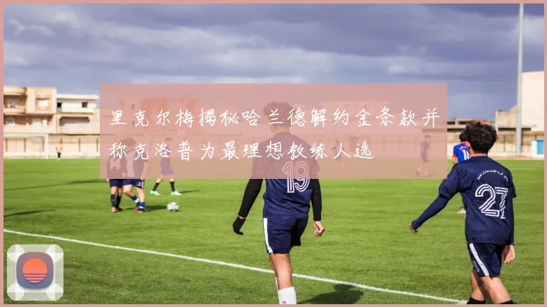 里克尔梅揭秘哈兰德解约金条款并称克洛普为最理想教练人选