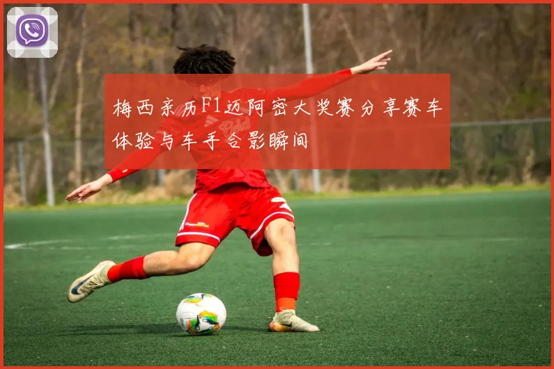 梅西亲历F1迈阿密大奖赛分享赛车体验与车手合影瞬间