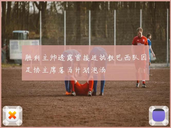 胜利主帅透露曾接近执教巴西队因足协主席落马计划泡汤
