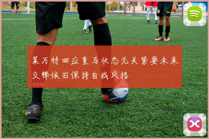 莱万特回应皇马状态无关紧要未来交锋依旧保持自我风格